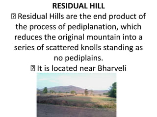 RESIDUAL HILL
Residual Hills are the end product of
the process of pediplanation, which
reduces the original mountain into a
series of scattered knolls standing as
no pediplains.
It is located near Bharveli