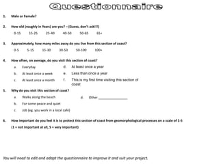 1. Male or Female?
2. How old (roughly in Years) are you? – (Guess, don’t ask!!!)
0-15 15-25 25-40 40-50 50-65 65+
3. Approximately, how many miles away do you live from this section of coast?
0-5 5-15 15-30 30-50 50-100 100+
4. How often, on average, do you visit this section of coast?
a. Everyday
b. At least once a week
c. At least once a month
5. Why do you visit this section of coast?
a. Walks along the beach
b. For some peace and quiet
c. Job (eg. you work in a local café)
6. How important do you feel it is to protect this section of coast from geomorphological processes on a scale of 1-5
(1 = not important at all, 5 = very important)
d. At least once a year
e. Less than once a year
f. This is my first time visiting this section of
coast
d. Other ________________
You will need to edit and adapt the questionnaire to improve it and suit your project.
 