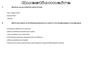 7. Would you say you visited this section of coast:
a.On a regular basis?
b.Quite often?
c.Rarely?
8. What is your opinion on the following statements on a scale of 1-5 (1=strongly disagree, 5=strongly agree)
a.Existing sea defences are necessary
b.More sea defences should be put in place
c.The sea defences are unattractive
d.The beaches have been improved by the sea defences
e.More sea defences are needed
f.Government money could be better spent elsewhere instead of defending this coastline
 