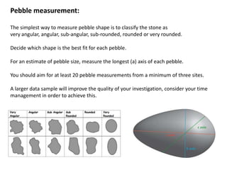 Pebble measurement:
The simplest way to measure pebble shape is to classify the stone as
very angular, angular, sub-angular, sub-rounded, rounded or very rounded.
Decide which shape is the best fit for each pebble.
For an estimate of pebble size, measure the longest (a) axis of each pebble.
You should aim for at least 20 pebble measurements from a minimum of three sites.
A larger data sample will improve the quality of your investigation, consider your time
management in order to achieve this.
 