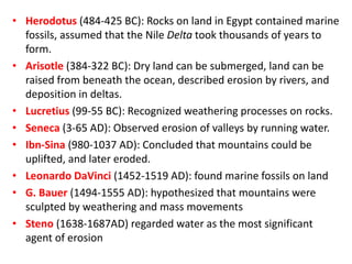 • Herodotus (484-425 BC): Rocks on land in Egypt contained marine
fossils, assumed that the Nile Delta took thousands of years to
form.
• Arisotle (384-322 BC): Dry land can be submerged, land can be
raised from beneath the ocean, described erosion by rivers, and
deposition in deltas.
• Lucretius (99-55 BC): Recognized weathering processes on rocks.
• Seneca (3-65 AD): Observed erosion of valleys by running water.
• Ibn-Sina (980-1037 AD): Concluded that mountains could be
uplifted, and later eroded.
• Leonardo DaVinci (1452-1519 AD): found marine fossils on land
• G. Bauer (1494-1555 AD): hypothesized that mountains were
sculpted by weathering and mass movements
• Steno (1638-1687AD) regarded water as the most significant
agent of erosion
 