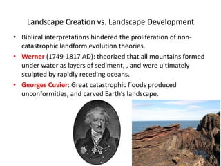 Landscape Creation vs. Landscape Development
• Biblical interpretations hindered the proliferation of non-
catastrophic landform evolution theories.
• Werner (1749-1817 AD): theorized that all mountains formed
under water as layers of sediment, , and were ultimately
sculpted by rapidly receding oceans.
• Georges Cuvier: Great catastrophic floods produced
unconformities, and carved Earth’s landscape.
 