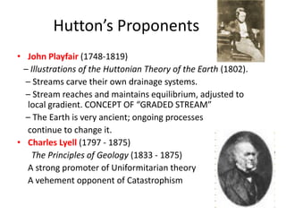 Hutton’s Proponents
• John Playfair (1748-1819)
– Illustrations of the Huttonian Theory of the Earth (1802).
– Streams carve their own drainage systems.
– Stream reaches and maintains equilibrium, adjusted to
local gradient. CONCEPT OF “GRADED STREAM”
– The Earth is very ancient; ongoing processes
continue to change it.
• Charles Lyell (1797 - 1875)
The Principles of Geology (1833 - 1875)
A strong promoter of Uniformitarian theory
A vehement opponent of Catastrophism
 