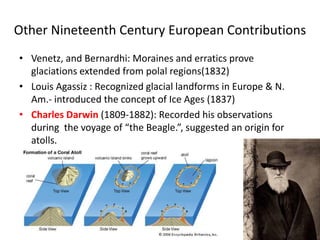 Other Nineteenth Century European Contributions
• Venetz, and Bernardhi: Moraines and erratics prove
glaciations extended from polal regions(1832)
• Louis Agassiz : Recognized glacial landforms in Europe & N.
Am.- introduced the concept of Ice Ages (1837)
• Charles Darwin (1809-1882): Recorded his observations
during the voyage of “the Beagle.”, suggested an origin for
atolls.
 
