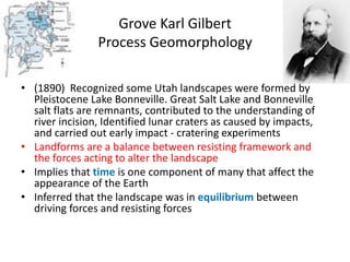 Grove Karl Gilbert
Process Geomorphology
• (1890) Recognized some Utah landscapes were formed by
Pleistocene Lake Bonneville. Great Salt Lake and Bonneville
salt flats are remnants, contributed to the understanding of
river incision, Identified lunar craters as caused by impacts,
and carried out early impact - cratering experiments
• Landforms are a balance between resisting framework and
the forces acting to alter the landscape
• Implies that time is one component of many that affect the
appearance of the Earth
• Inferred that the landscape was in equilibrium between
driving forces and resisting forces
 