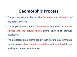 Geomorphic Process
• The process responsible for the formation and alteration of
the earth's surface.
• The physical and chemical interactions between the earth's
surface and the natural forces acting upon it to produce
landforms.
• The processes are determined by such natural environmental
variables as geology, climate, vegetation and base level, to say
nothing of human interference.
28
 