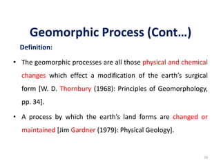 Geomorphic Process (Cont…)
Definition:
• The geomorphic processes are all those physical and chemical
changes which effect a modification of the earth’s surgical
form [W. D. Thornbury (1968): Principles of Geomorphology,
pp. 34].
• A process by which the earth’s land forms are changed or
maintained [Jim Gardner (1979): Physical Geology].
29
 