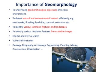 Importance of Geomorphology
• To understand geomorphological processes of various
environment.
• To detect natural and environmental hazards efficiently, e.g.
earthquake, flooding, landslide, tsunami, volcanism etc.
• To identify various landform features and landscapes
• To identify various landform features from satellite images
• Coastal and river research
• Vulnerability studies
• Geology, Geography, Archeology, Engineering, Planning, Mining,
Construction, Urbanization …
3
 