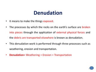 Denudation
• It means to make the things exposed.
• The processes by which the rocks on the earth’s surface are broken
into pieces through the application of external physical forces and
the debris are transported elsewhere is known as denudation.
• This denudation work is performed through three processes such as
weathering, erosion and transportation.
• Denudation= Weathering + Erosion + Transportation
41
 