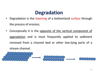 Degradation
• Degradation is the lowering of a bottomland surface through
the process of erosion;
• Conceptually it is the opposite of the vertical component of
aggradation and is most frequently applied to sediment
removed from a channel bed or other low-lying parts of a
stream channel.
44
 