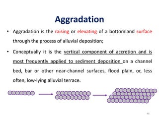 Aggradation
• Aggradation is the raising or elevating of a bottomland surface
through the process of alluvial deposition;
• Conceptually it is the vertical component of accretion and is
most frequently applied to sediment deposition on a channel
bed, bar or other near-channel surfaces, flood plain, or, less
often, low-lying alluvial terrace.
46
 