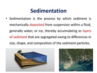 Sedimentation
• Sedimentation is the process by which sediment is
mechanically deposited from suspension within a fluid,
generally water, or ice, thereby accumulating as layers
of sediment that are segregated owing to differences in
size, shape, and composition of the sediment particles.
47
 