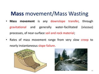 Mass movement/Mass Wasting
• Mass movement is any downslope transfer, through
gravitational and generally water-facilitated (viscous)
processes, of near-surface soil and rock material;
• Rates of mass movement range from very slow creep to
nearly instantaneous slope failure.
48
 