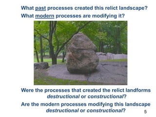 What past processes created this relict landscape?
What modern processes are modifying it?
5
Were the processes that created the relict landforms
destructional or constructional?
Are the modern processes modifying this landscape
destructional or constructional?
 