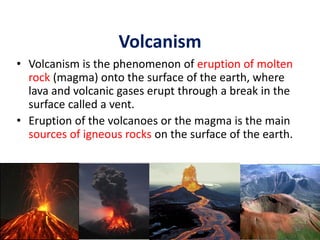 Volcanism
• Volcanism is the phenomenon of eruption of molten
rock (magma) onto the surface of the earth, where
lava and volcanic gases erupt through a break in the
surface called a vent.
• Eruption of the volcanoes or the magma is the main
sources of igneous rocks on the surface of the earth.
52
 