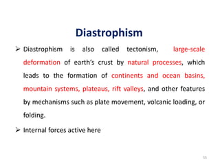Diastrophism
 Diastrophism is also called tectonism, large-scale
deformation of earth’s crust by natural processes, which
leads to the formation of continents and ocean basins,
mountain systems, plateaus, rift valleys, and other features
by mechanisms such as plate movement, volcanic loading, or
folding.
 Internal forces active here
55
 