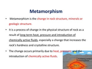 Metamorphism
• Metamorphism is the change in rock structure, minerals or
geologic structure.
• It is a process of change in the physical structure of rock as a
result of long-term heat, pressure and introduction of
chemically active fluids, especially a change that increases the
rock's hardness and crystalline structure.
• The change occurs primarily due to heat, pressure, and the
introduction of chemically active fluids.
56
 