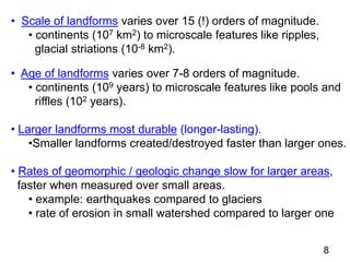 • Scale of landforms varies over 15 (!) orders of magnitude.
• continents (107 km2) to microscale features like ripples,
glacial striations (10-8 km2).
• Age of landforms varies over 7-8 orders of magnitude.
• continents (109 years) to microscale features like pools and
riffles (102 years).
• Larger landforms most durable (longer-lasting).
•Smaller landforms created/destroyed faster than larger ones.
• Rates of geomorphic / geologic change slow for larger areas,
faster when measured over small areas.
• example: earthquakes compared to glaciers
• rate of erosion in small watershed compared to larger one
8
 