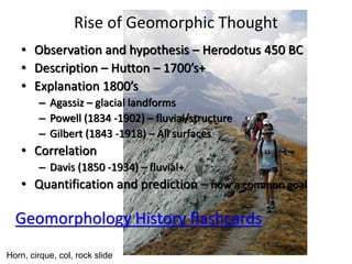 Rise of Geomorphic Thought
• Observation and hypothesis – Herodotus 450 BC
• Description – Hutton – 1700’s+
• Explanation 1800’s
– Agassiz – glacial landforms
– Powell (1834 -1902) – fluvial/structure
– Gilbert (1843 -1918) – All surfaces
• Correlation
– Davis (1850 -1934) – fluvial+
• Quantification and prediction – now a common goal
Horn, cirque, col, rock slide
Geomorphology History flashcards
 