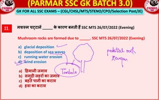 GK FOR ALL SSC EXAMS – (CGL/CHSL/MTS/STENO/CPO/Selection Post/JE)
11. मशpम चcटान* _____ क
े कारण बनती ह• SSC MTS 26/07/2022 (Evening)
Mushroom rocks are formed due to _____. SSC MTS 26/07/2022 (Evening)
a) glacial deposition
b) deposition of sea waves
c) running water erosion
d) wind erosion
a) Yहमानी जमाव
b) समुln लहर^ का जमाव
c) बहते पानी का कटाव
d) हवा का कटाव
 