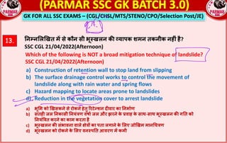 GK FOR ALL SSC EXAMS – (CGL/CHSL/MTS/STENO/CPO/Selection Post/JE)
13. !न#न$ल&खत म* से कौन सी भू;खलन क: „यापक शमन तकनीक नहnं है?
SSC CGL 21/04/2022(Afternoon)
Which of the following is NOT a broad mitigation technique of landslide?
SSC CGL 21/04/2022(Afternoon)
a) Construction of retention wall to stop land from slipping
b) The surface drainage control works to control the movement of
landslide along with rain water and spring flows
c) Hazard mapping to locate areas prone to landslides
d) Reduction in the vegetation cover to arrest landslide
a) भू#म को 'खसकने से रोकने हेतु 0रटे2शन द5वार का 8नमा9ण
b) सतह5 जल 8नकासी 8नयं@ण वषा9 जल और झरने क
े Dवाह क
े साथ-साथ भूFखलन कG ग8त को
8नयंI@त करने का काम करता है
c) भूFखलन कG संभावना वाले Kे@L का पता लगाने क
े #लए जो'खम मानOच@ण
d) भूFखलन को रोकने क
े #लए वनFप8त आवरण मR कमी
 