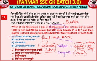 GK FOR ALL SSC EXAMS – (CGL/CHSL/MTS/STENO/CPO/Selection Post/JE)
19.
!न#न$ल&खत म* से कौन सा एक rकार का ढाल Žवालामुखी है जो बड़ा है (1,000 मीटर
तक ऊ
ँ चा और 200 kकमी चौड़ा) लेkकन खड़ा नहnं है (आमतौर पर 2° से 10° तक) और
उनका मै†मा लगभग हमेशा माkफक होता है
(SSC JE0 09/10/2023 Third Shift + Fourth Shift)
Which of the following is a type of shield volcano that is large (up to several
1,000 m high and 200 Km across) but NOT steep (usually 2° to 10 °) and their
magma is almost always mafic?(SSC JE0 09/10/2023 Third Shift + Fourth Shift)
(a) Kilauea Volcano, Hawaii
(b)Sea-floor volcanism
(c) Kimberlite
(d)Composite volcano
a) kकलाउआ Žवालामुखी, हवाई
b) समुl तल का Žवालामुखी
c) kकं बरलाईट
d) $मG‹त Žवालामुखी
 