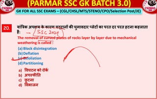 GK FOR ALL SSC EXAMS – (CGL/CHSL/MTS/STENO/CPO/Selection Post/JE)
20. यां‚jक अपRय क
े कारण चcटान^ क: घुमावदार sलेट^ का परत दर परत हटना कहलाता
है:
The removal of curved plates of rocks layer by layer due to mechanical
weathering is called :
(a) Block disintegration
(b)Deflation
(c) Exfoliation
(d)Partitioning
a) =वघटन को रोक
*
b) अप;फ:!त
c) छ
ू टना
d) =वभाजन
 
