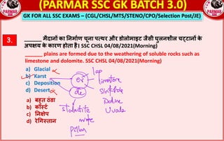 GK FOR ALL SSC EXAMS – (CGL/CHSL/MTS/STENO/CPO/Selection Post/JE)
3. ______ मैदान^ का !नमा_ण चूना प`थर और डोलोमाइट जैसी घुलनशील चcटान^ क
े
अपRय क
े कारण होता है। SSC CHSL 04/08/2021(Morning)
______ plains are formed due to the weathering of soluble rocks such as
limestone and dolomite. SSC CHSL 04/08/2021(Morning)
a) Glacial
b) Karst
c) Deposition
d) Desert
a) बहुत ठंडा
b) का;ट_
c) !नRेप
d) रेGग;तान
 