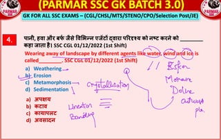 GK FOR ALL SSC EXAMS – (CGL/CHSL/MTS/STENO/CPO/Selection Post/JE)
4. पानी, हवा और बफ
_ जैसे =व$भgन एज*ट^ hवारा पQरSTय को नVट करने को ________
कहा जाता है। SSC CGL 01/12/2022 (1st Shift)
Wearing away of landscape by different agents like water, wind and ice is
called________. SSC CGL 01/12/2022 (1st Shift)
a) Weathering
b) Erosion
c) Metamorphosis
d) Sedimentation
a) अपRय
b) कटाव
c) कायापलट
d) अवसादन
 