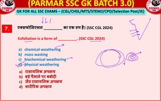 GK FOR ALL SSC EXAMS – (CGL/CHSL/MTS/STENO/CPO/Selection Post/JE)
7. एmसफो$लएशन _________ का एक pप है। (SSC CGL 2024)
Exfoliation is a form of _________. (SSC CGL 2024)
a) chemical weathering
b) mass wasting
c) biochemical weathering
d) physical weathering
a) रासाय!नक अपRय
b) बड़े पैमाने पर बबा_दn
c) जैव रासाय!नक अपRय
d) शारnQरक अपRय
 