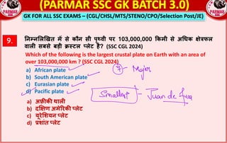 GK FOR ALL SSC EXAMS – (CGL/CHSL/MTS/STENO/CPO/Selection Post/JE)
9. !न#न$ल&खत म* से कौन सी पृ8वी पर 103,000,000 kकमी से अGधक Rेjफल
वालn सबसे बड़ी {;टल sलेट है? (SSC CGL 2024)
Which of the following is the largest crustal plate on Earth with an area of
over 103,000,000 km ? (SSC CGL 2024)
a) African plate
b) South American plate
c) Eurasian plate
d) Pacific plate
a) अ}:क: थालn
b) द~Rण अमेQरक: sलेट
c) यूरे$शयन sलेट
d) rशांत sलेट
 