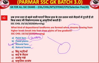 GK FOR ALL SSC EXAMS – (CGL/CHSL/MTS/STENO/CPO/Selection Post/JE)
10. जब उ•च ;तर से बहने वालn धाराएँ !न#न ढाल क
े तल ढलान वाले मैदान^ म* टूटती ह• तो
kकस rकार क: !नRेपणा`मक भू-आकृ !तयाँ बनती ह•?
SSC CHSL 19/10/2020(Morning)
What kind of depositional landforms are formed when streams flowing from
higher levels break into foot slope plains of low gradient?
SSC CHSL 19/10/2020(Morning)
a) Point bars
b) Flood plains
c) Alluvial fans
d) Natural levees
a) ‚बंदु पcYटयाँ
b) बाढ़ क
े मैदान
c) जलोढ़ पंखे
d) rाकृ !तक तटबंध
 