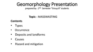 Geomorphology Presentation
prepared by : 2ND Semester “Group B” students
Topic : MASSWASTING
Contents
• Types
• Occurrence
• Deposits and landforms
• Causes
• Hazard and mitigation
 