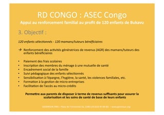 RD	
  CONGO	
  :	
  ASEC	
  Congo	
  
     Appui	
  au	
  renforcement	
  familial	
  au	
  proﬁt	
  de	
  120	
  enfants	
  de	
  Bukavu	
  	
  

3.	
  ObjecRf	
  :	
  
120	
  enfants	
  sélecFonnés	
  -­‐	
  120	
  mamans/tuteurs	
  bénéﬁciaires 	
  	
  

	
   	
  Renforcement	
  des	
  acRvités	
  génératrices	
  de	
  revenus	
  (AGR)	
  des	
  mamans/tuteurs	
  des	
  
          enfants	
  bénéﬁciaires	
  	
  

•      Paiement	
  des	
  frais	
  scolaires	
  
•      InscripRon	
  des	
  membres	
  du	
  ménage	
  à	
  une	
  mutuelle	
  de	
  santé	
  
•      Encadrement	
  social	
  de	
  la	
  famille	
  
•      Suivi	
  pédagogique	
  des	
  enfants	
  sélecRonnés	
  
•      SensibilisaRon	
  à	
  l’épargne,	
  l’hygiène,	
  la	
  santé,	
  les	
  violences	
  familiales,	
  etc.	
  
•      FormaRon	
  à	
  la	
  gesRon	
  de	
  micro-­‐entreprises	
  
•      FacilitaRon	
  de	
  l’accès	
  au	
  micro-­‐crédits	
  

         PermeTre	
  aux	
  parents	
  de	
  disposer	
  à	
  terme	
  de	
  revenus	
  suﬃsants	
  pour	
  assurer	
  la	
  
                       scolarisa$on	
  et	
  les	
  soins	
  de	
  santé	
  de	
  base	
  de	
  leurs	
  enfants	
  

                          GEOMOUN	
  ONG	
  –	
  Place	
  de	
  l’Université	
  16,	
  1348	
  LLN	
  (010	
  45	
  68	
  40)	
  	
  –	
  www.geomoun.org	
  
 
