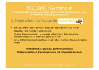 BELGIQUE	
  :	
  GeoRmoun	
  
     Projet	
  d’éduca$on	
  au	
  développement	
  et	
  à	
  la	
  citoyenneté	
  interna$onale	
  en	
  faveur	
  
                              des	
  enfants	
  et	
  des	
  ins$tuteurs	
  du	
  primaire	
  

2.	
  Projet	
  pilote:	
  Le	
  Voyage	
  de	
  	
  
•      Echanges	
  entre	
  4	
  écoles	
  primaires	
  belges	
  et	
  4	
  écoles	
  primaires	
  du	
  «	
  Sud	
  »	
  	
  
   	
  (Equateur,	
  HaïR,	
  Rwanda	
  et	
  Les	
  Comores)	
  
•  Vecteur	
  de	
  communicaRon	
  :	
  la	
  «	
  poupée	
  »	
  Mamemo	
  et	
  des	
  marionnepes	
  
       confecRonnées	
  dans	
  les	
  diﬀérentes	
  écoles	
  du	
  «	
  Sud	
  »	
  	
  
•  Envoi	
  de	
  Mamemo	
  dans	
  les	
  écoles	
  du	
  «	
  Sud	
  »	
  et	
  des	
  marionnepes	
  dans	
  les	
  écoles	
  
       belges	
  

                        Renforcer	
  les	
  liens	
  plutôt	
  que	
  pointer	
  les	
  diﬀérences	
  
            Dégager	
  un	
  sen$ment	
  d’iden$té	
  commune	
  entre	
  les	
  enfants	
  du	
  monde	
  




                    GEOMOUN	
  ONG	
  –	
  Place	
  de	
  l’Université	
  16,	
  1348	
  LLN	
  (010	
  45	
  68	
  40)	
  	
  –	
  www.geomoun.org	
  
 
