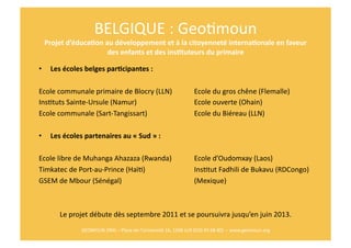BELGIQUE	
  :	
  GeoRmoun	
  
     Projet	
  d’éduca$on	
  au	
  développement	
  et	
  à	
  la	
  citoyenneté	
  interna$onale	
  en	
  faveur	
  
                              des	
  enfants	
  et	
  des	
  ins$tuteurs	
  du	
  primaire	
  

•      Les	
  écoles	
  belges	
  par$cipantes	
  :	
  

Ecole	
  communale	
  primaire	
  de	
  Blocry	
  (LLN) 	
                                         	
  Ecole	
  du	
  gros	
  chêne	
  (Flemalle)	
  
InsRtuts	
  Sainte-­‐Ursule	
  (Namur) 	
           	
   	
                                        	
  Ecole	
  ouverte	
  (Ohain) 	
           	
  	
  
Ecole	
  communale	
  (Sart-­‐Tangissart)	
         	
   	
                                        	
  Ecole	
  du	
  Biéreau	
  (LLN)	
  

•      Les	
  écoles	
  partenaires	
  au	
  «	
  Sud	
  »	
  :	
  

Ecole	
  libre	
  de	
  Muhanga	
  Ahazaza	
  (Rwanda) 	
                                          	
  Ecole	
  d’Oudomxay	
  (Laos)	
  
Timkatec	
  de	
  Port-­‐au-­‐Prince	
  (HaïR)	
    	
   	
                                        	
  InsRtut	
  Fadhili	
  de	
  Bukavu	
  (RDCongo)	
  
GSEM	
  de	
  Mbour	
  (Sénégal)	
   	
        	
   	
   	
                                        	
  (Mexique)	
  



            Le	
  projet	
  débute	
  dès	
  septembre	
  2011	
  et	
  se	
  poursuivra	
  jusqu’en	
  juin	
  2013.
                                                                                                                    	
  
                       GEOMOUN	
  ONG	
  –	
  Place	
  de	
  l’Université	
  16,	
  1348	
  LLN	
  (010	
  45	
  68	
  40)	
  	
  –	
  www.geomoun.org	
  
 