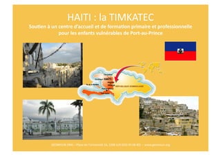 HAITI	
  :	
  la	
  TIMKATEC	
  
Sou$en	
  à	
  un	
  centre	
  d’accueil	
  et	
  de	
  forma$on	
  primaire	
  et	
  professionnelle	
  	
  
                     pour	
  les	
  enfants	
  vulnérables	
  de	
  Port-­‐au-­‐Prince	
  	
  




              GEOMOUN	
  ONG	
  –	
  Place	
  de	
  l’Université	
  16,	
  1348	
  LLN	
  (010	
  45	
  68	
  40)	
  	
  –	
  www.geomoun.org	
  
 