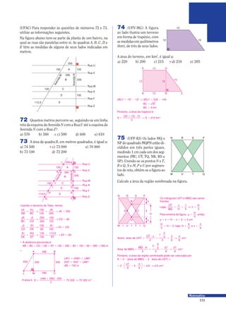 131
Matemática
(UFAC) Para responder às questões de números 72 e 73,
utilize as informações seguintes.
Na figura abaixo tem-se parte da planta de um bairro, na
qual as ruas são paralelas entre si. As quadras A, B, C, D e
E têm as medidas de alguns de seus lados indicadas em
metros.
72 Quantos metros percorre-se, seguindo-se em linha
reta da esquina da Avenida N com a Rua U até a esquina da
Avenida N com a Rua Z?
a) 570 b) 580 c) 590 d) 600 e) 610
200
Rua U
Rua V
Rua W
Rua X
Rua Y
Rua Z
290
150 A
B 200
100 C
112,5 E
120
100D
AvenidaN
AvenidaM
X
73 A área da quadra B, em metros quadrados, é igual a:
a) 74 500 c) 73 000 e) 70 800
b) 73 100 d) 72 200
X
200
Rua U
Rua V
Rua W
Rua X
Rua Y
Rua Z
290
150 A
B 200
100 C
112,5 E
120
100D
AvenidaN
AvenidaM
G
H
I
J
F
E
D
C
K B
AL
Usando o teorema de Tales, temos:
LK
AB
KJ
BC
JK
JK= Θ = Θ =
150
120 200
250
JK
BC
JI
CD CD
CD= Θ = Θ =
250
200
100
80
JI
CD
IH
DE
IH
IH= Θ = Θ =
100
80 100
125
IH
DE
HG
EF EF
EF= Θ = Θ =
125
100
112 5
90
,
• A distância percorrida é:
AB 0 BC 0 CD 0 DE 0 EF = 120 0 200 0 80 0 100 0 90 = 590 Θ 590 m
K B
M 290
290
200 200250
J C
•
(JK)2
= (KM)2
0 (JM)2
2502
= 2002
0 (JM)2
JM = 150 m
Portanto, a área da região sombreada pode ser calculada por:
A = 2 9 (área de MBQ − 3 9 área de UDT) =
75 (UFF-RJ) Os lados MQ e
NP do quadrado MQPN estão di-
vididos em três partes iguais,
medindo 1 cm cada um dos seg-
mentos (MU, UT, TQ, NR, RS e
SP). Unindo-se os pontos N e T,
R e Q, S e M, P e U por segmen-
tos de reta, obtém-se a figura ao
lado.
Calcule a área da região sombreada na figura.
N R S P
M U T Q
N R
B
D
S P
3CA
M 1 1 1U T Q
H
x
y
Logo
x
H
x
H
,
$
%
= = Υ =
1
3 3
H
H
3
3
9
4
3
4
0 = = =, logo, H e x
Área de MBQ
H
=
9
=
9
= Θ
%
2
3
9
4
2
27
8
27
8
cm2
Assim área de UDT
x
, =
9
=
9
= Θ
$
2
1
3
4
2
3
8
3
8
cm2
= 9 − 9 = Θ2
27
8
3
3
8





 4,5 4,5 cm2
Os triângulos UDT e MBQ são seme-
lhantes.
Pela simetria da figura, y
H
=
3
, então:
y 0 x 0 H − x = 3 Θ 3 cm
74 (UFV-MG) A figura
ao lado ilustra um terreno
em forma de trapézio, com
as medidas em quilômetros
(km), de três de seus lados.
13E D
13A B C
15
12 12
13
1512
A área do terreno, em km2
, é igual a:
a) 220 b) 200 c) 215 d) 210 e) 205
Portanto, a área do trapézio é:
(BC)2
= 152
− 122
Θ (BC)2
= 225 − 144
BC = 81
BC = 9 km
S S km=
0 9
Θ =
( )22 13 12
2
210 2
X
A área é: S m=
0 9
= Θ
( )440 290 200
2
73 000 73 000 2
 