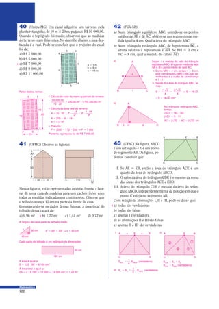 122
Matemática
X
I.
A E B
C D
I. Se AE = EB, então a área do triângulo ACE é um
quarto da área do retângulo ABCD.
II. O valor da área do triângulo CDE é o mesmo da soma
das áreas dos triângulos ACE e EBD.
III. A área do triângulo CDE é metade da área do retân-
gulo ABCD, independentemente da posição em que o
ponto E esteja no segmento AB.
Com relação às afirmações I, II e III, pode-se dizer que:
a) todas são verdadeiras
b) todas são falsas
c) apenas I é verdadeira
d) as afirmações II e III são falsas
e) apenas II e III são verdadeiras
43 (UFAC) Na figura, ABCD
é um retângulo e E é um ponto
do segmento AB. Da figura, po-
demos concluir que:
A x xE B
C D
S SACE ABCD
=
1
4
(verdadeira)
III. S S SABCD1 2
1
2
0 = 9 (verdadeira)
II. A E B
C D
2
2 1
1
SCDE
= S1
0 S2
SACE
0 SEBD
(verdadeira)
42 (FGV-SP)
a) Num triângulo eqüilátero ABC, unindo-se os pontos
médios de i e de o, obtém-se um segmento de me-
dida igual a 4 cm. Qual a área do triângulo ABC?
b) Num triângulo retângulo ABC, de hipotenusa p, a
altura relativa à hipotenusa é 6. Se BH = 3 cm e
HC = 8 cm, qual a medida do cateto o?
a)
4
A
B C
M N
σ
b)
Sejam σ a medida do lado do triângulo
eqüilátero ABC, M o ponto médio do lado
i e N o ponto médio do lado o.
I. Como MN = 4 cm, temos σ = 8 cm,
pois os triângulos AMN e ABC são se-
melhantes e a razão de semelhança
é 1 : 2.
II. Sendo S a área do triângulo ABC, te-
mos:
S S=
σ
= Υ =
2 2
3
4
8 3
4
16 3
Ι =S cm16 3 2
AC 22 AC2 2 22= Ι = cm
40 (Unipa-MG) Um casal adquiriu um terreno pela
planta retangular, de 10 m Ο 20 m, pagando R$ 50 000,00.
Quando o topógrafo foi medir, observou que as medidas
do terreno eram diferentes. No desenho abaixo, a área des-
tacada é a real. Pode-se concluir que o prejuízo do casal
foi de:
a) R$ 2 000,00
b) R$ 5 000,00
c) R$ 7 000,00
d) R$ 9 000,00
e) R$ 11 000,00
a
c
b a
c
a
ba
a = 1 m
b = 9 m
c = 19 m
1
19
9 1
19
1
91
20
10
Pelos dados, temos:
X
Portanto, o prejuízo foi de R$ 7 000,00.
• Prejuízo:
P = (200 − 172) 9 250 Θ P = 7 000
• Cálculo do valor do metro quadrado do terreno:
A = 9 − 9
9
− 9
9
10 20 2
1 9
2
2
1 19
2
50 000 00
10
250 00 250 00 2
,
, $ , /
9
= Θ
20
/m2
R m
• Cálculo da área real do terreno:
A = 200 − 9 − 19
A = 172 m2
41 (UFMG) Observe as figuras:
110
12
40 40
90
30
Nessas figuras, estão representadas as vistas frontal e late-
ral de uma casa de madeira para um cachorrinho, com
todas as medidas indicadas em centímetros. Observe que
o telhado avança 12 cm na parte da frente da casa.
Considerando-se os dados dessas figuras, a área total do
telhado dessa casa é de:
a) 0,96 m2
b) 1,22 m2
c) 1,44 m2
d) 0,72 m2
X
A largura de cada parte do telhado mede:
30 cm
40 cm
x
x2
= 302
0 402
Θ x = 50 cm
A área é igual a:
S = 122 9 50 = 6 100 cm2
A área total é igual a:
2S = 2 9 6 100 = 12 200 Θ 12 200 cm2
= 1,22 m2
Cada parte do telhado é um retângulo de dimensões:
122 cm
50 cm
B H 83
A
C
No triângulo retângulo ABC,
temos:
(AC)2
= HC 9 BC
(AC)2
= 8 9 11
 