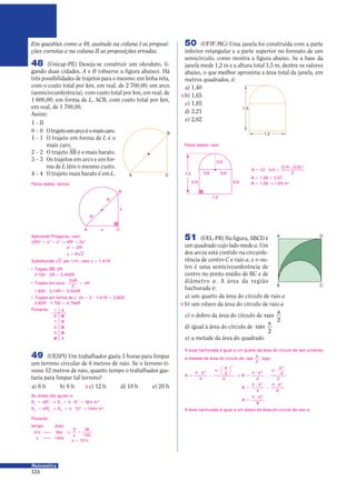 124
Matemática
50 (UFJF-MG) Uma janela foi construída com a parte
inferior retangular e a parte superior no formato de um
semicírculo, como mostra a figura abaixo. Se a base da
janela mede 1,2 m e a altura total 1,5 m, dentre os valores
abaixo, o que melhor aproxima a área total da janela, em
metros quadrados, é:
a) 1,40
b) 1,65
c) 1,85
d) 2,21
e) 2,62
0,6
1,2
0,6
0,6
0,90,9
1,5
1,2
1,5
X
Pelos dados, vem:
A = 1,08 0 0,57
A = 1,65 Θ 1,65 m2
A = 9 0
9
12 0 9
3 14 0 6
2
2
, ,
, ( , )
51 (UEL-PR) Na figura, ABCD é
um quadrado cujo lado mede a. Um
dos arcos está contido na circunfe-
rência de centro C e raio a, e o ou-
tro é uma semicircunferência de
centro no ponto médio de BC e de
diâmetro a. A área da região
hachurada é:
a) um quarto da área do círculo de raio a
b) um oitavo da área do círculo de raio a
c) o dobro da área do círculo de raio
a
2
d) igual à área do círculo de raio
a
2
e) a metade da área do quadrado
A D
B C
A área hachurada é igual a um oitavo da área do círculo de raio a.
A área hachurada é igual a um quarto da área do círculo de raio a menos
a metade da área do círculo de raio
a
2
, logo:
A
a
A
a
=
π 9
−
π 9
Θ =
π 9
−
π 9
a
4
a
4
2 2
2
2
4
2
2 2




A
a
=
π 9
−
π 9a
4
2 2
8
A
a
=
π 9 2
8
Pelos dados, temos:
A C
B
x
x
R
R
48 (Unicap-PE) Deseja-se construir um oleoduto, li-
gando duas cidades, A e B (observe a figura abaixo). Há
três possibilidades de trajetos para o mesmo: em linha reta,
com o custo total por km, em real, de 2 700,00; em arco
(semicircunferência), com custo total por km, em real, de
1 600,00; em forma de L, ACB, com custo total por km,
em real, de 1 700,00.
Assim:
I - II
0 - 0 Otrajetoemarcoéomaiscaro.
1 - 1 O trajeto em forma de L é o
mais caro.
2 - 2 O trajeto i é o mais barato.
3 - 3 Os trajetos em arco e em for-
ma de L têm o mesmo custo.
4 - 4 O trajeto mais barato é em L. A C
B
Em questões como a 48, assinale na coluna I as proposi-
ções corretas e na coluna II as proposições erradas.
X
• Trajeto i: 2R
2 700 9 2R = 5 400R
• Trajeto em arco:
2
2
π
= π
R
R
1 600 9 3,14R = 5 024R
• Trajeto em forma de L: 2x = 2 9 1,41R = 2,82R
2,82R 9 1 700 = 4 794R
Portanto: I II
0 0
1 1
2 2
3 3
4 4
Aplicando Pitágoras, vem:
(2R)2
= x2
0 x2
Θ 4R2
= 2x2
x2
= 2R2
x R= 2
Substituindo 2 por 1,41, vem x 1,41R.=
49 (UESPI) Um trabalhador gasta 3 horas para limpar
um terreno circular de 6 metros de raio. Se o terreno ti-
vesse 12 metros de raio, quanto tempo o trabalhador gas-
taria para limpar tal terreno?
a) 6 h b) 9 h c) 12 h d) 18 h e) 20 h
x = 12 h
X
As áreas são iguais a:
S R S m1 1
2
1
2 2
6 36= π Θ = π 9 = π
S R S m2 2
2
2
2 2
12 144= π Θ = π 9 = π
Portanto:
tempo área
3 h 36π
x 144π
Θ =
3 36
144x
 