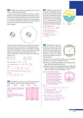 125
Matemática
52 (UERJ) Um professor de matemática fez, com sua
turma, a seguinte demonstração:
– colocou um CD sobre uma mesa e envolveu-o comple-
tamente com um pedaço de barbante, de modo que o com-
primento do barbante coincidisse com o perímetro do CD;
– em seguida, emendando ao barbante um outro pedaço,
de 1 metro de comprimento, formou uma circunferência
maior que a primeira, concêntrica com o CD.
Veja as figuras.
Calculou, então, a diferença entre a medida do raio da cir-
cunferência maior e a do raio do CD, chamando-a de x.
Logo após, imaginando um CD com medida do raio idên-
tica à do raio da Terra, repetiu, teoricamente, as etapas
anteriores, chamando de y a diferença encontrada.
Assim, demonstrou a seguinte relação entre essas dife-
renças, x e y:
a) x 0 y = π−1
c) y − x = π−2
b) x 0 y = π−2
d) y − x = π−1
X
Para o CD temos C R R
C
, : 1 1 1
1
2
2
= π Θ =
π
Com o barbante temos C R R
C
, : 1 2 2
1
1 2
1
2
0 = π Θ =
0
π
Portanto:
Logo:
x R R x
C C
x= − Θ =
0
π
−
π
Θ =
π2 1
1 1
1
2 2
1
2
Para ya Terra, a diferença também é igual a =
π
1
2
.
x y0 =
π
0
π
=
π
=
π
= π−
1
2
1
2
2
2
1 1
53 (FGV-SP) Um círculo de área 16π está inscrito em
um quadrado. O perímetro do quadrado é igual a:
a)32 b)28 c) 24 d) 20 e) 16X
Do enunciado temos a figura ao lado,
onde r é a medida do raio do círculo.
Temos que:
πr2
= 16π
r2
= 16 Ι r = 4
Logo, o lado do quadrado mede 8.
Portanto, o perímetro do quadrado é
igual a 32.
r
r
2r
2r
As medidas dos raios são:
d1
= 2r1
Θ 11,8 = 2r1
Θ r1
= 5,9 cm
d2
= 2r2
Θ 3,6 = 2r2
Θ r2
= 1,8 cm
A área da etiqueta é igual a:
S r r S r r= π − π Θ = π −1
2
2
2
1
2
2
2
( )
S = 3,14(5,92
− 1,82
)
S = 99,1298 Θ 99,1298 cm2
Ι S = 99 cm2
54 (UFMT) A etiqueta do CD
mostrado na figura tem a forma
de uma coroa circular cujo diâ-
metro da circunferência externa
mede 11,8 cm e o da circunferên-
cia interna, 3,6 cm. Consideran-
do π = 3,14, determine o núme-
ro inteiro mais próximo da medi-
da (em cm2
) da área da etiqueta.
3,6 cm
11,8 cm
55 (Vunesp-SP) A figura re-
presenta um canteiro de forma
circular com 5 metros de raio. O
canteiro tem uma região retan-
gular que se destina à plantação
de flores e uma outra região,
sombreada na figura, na qual se
plantará grama.
A
5 5
4 4
B
C D
O
M
x
2
8
x
A B
C D
O
Na figura, O é o centro do círculo, OB é o raio, o retângulo
está inscrito no círculo e CD mede 8 metros.
a) Determine a medida do lado BD e a área da região retan-
gular destinada à plantação de flores.
b) Sabendo-sequeometroquadradodegramacustaR$3,00,
determine quantos reais serão gastos em grama (para fa-
cilitar os cálculos, use a aproximação π = 3,2).
Assim:
a)
x x x
x
2
4 5
2
9
2
3 6
2
2 2
2







0 = Π = Π = Π =
6 m (medida do lado BD)
Sf
= CD 9 BD Π Sf
= 8 9 6 Π Sf
= 48
48 m2
(área da região com flores)
b) Sc
= π(OB)2
Π Sc
= 3,2 9 52
Π Sc
= 80
Sg
= Sc
− Sf
Π Sg
= 80 − 48 Π Sg
= 32
R = Sg
9 3,00 Π R = 32 9 3,00 Π R = 96,00
R$ 96,00 (valor gasto com a grama)
Sejam: x a medida de 7, em metros
Sf
a área destinada à plantação de
flores, em metros quadrados.
Sc
a área do círculo de centro O e
raio OB, em metros quadrados.
Sg
a área destinada à plantação de
grama, em metros quadrados.
R a quantia, em reais, a ser gasta
com a plantação de grama.
 