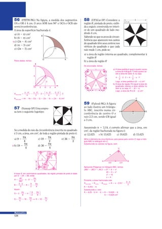 126
Matemática
Se a medida do raio da circunferência inscrita no quadrado
é 3 cm, a área, em cm2
, de toda a região pintada de preto é:
56 (FMTM-MG) Na figura, a medida dos segmentos
OA e OB é 4 cm. O arco AOB tem 90) e OCA e OCB são
semicircunferências.
A área da superfície hachurada é:
a) (4 − π) cm2
b) (6 − π) cm2
c) (2π − 4) cm2
d) (π − 3) cm2
e) (2π − 5) cm2
Pelos dados, temos:
O A
C
B
X
a) 9
9
4
−
π
c) 18
9
2
−
π
e) 36
9
2
−
π
b) 18
9
4
−
π
d) 36
9
4
−
π
57 (Vunesp-SP) Uma empre-
sa tem o seguinte logotipo:
X
45)
45)
3
3
3
3
3
B
A
A
B
B
B
3
Assim:
S = 9
π
0 9 −
π
2
9
8
4
9
2
9
8






S S=
π
0 −
π
Π = −
π9
4
18
9
2
18
9
4
A área S, em centímetros quadrados, da região pintada de preto é dada
por S = 2A 0 4B, onde:
A =
)
)
9 π 9 =
π45
360
3
9
8
2
B A=
9
− = −
π3 3
2
9
2
9
8
4
2
1 1
2
1
1
2
2
T S
1
4
a) A área pedida é igual a quatro vezes
a área do triângulo T mais quatro ve-
zes a área do setor S, ou seja,
4
1
2
2 2 4
1
4
12
9 9 9 0 9 9 π 9
Logo, a área pedida é (8 0 π) cm2
.
b) A área da região R é igual à área do
quadrado menos a área obtida no
item a, ou seja, 42
− (8 0 π).
Logo, a área de R é (8 − π) cm2
.
Do enunciado, temos:
59 (Fafeod-MG) A figura
ao lado ilustra um triângu-
lo ABC, inscrito numa cir-
cunferência de centro O e
raio 2,5 cm, sendo CB igual
a 3 cm.
A B
C
O
AB é o diâmetro da circunferência, pois passa pelo centro O, logo o triân-
gulo ABC é retângulo em C.
Substituindo os valores na figura, vem:
A B
3
C
2,5 2,5
x
Aplicando Pitágoras no triângulo ABC, temos:
(AB)2
= (BC)2
0 (AC)2
Θ 52
= 32
0 x2
25 = 9 0 x2
x2
= 16
x = 4
A A A Ahachurada círculo triângulo
= − Θ = π 9 −
9
( , )2 5
3 4
2
2
A = 6,25π − 6
Substituindo π, vem:
A = 6,25 9 3,14 − 6 Θ A = 19,625 − 6
A = 13,625 cm2
Portanto, a área hachurada vale:
O A
C
B
2
2 D 2
4
Ahachurada
=
π 9
−
π 9
9 0
π 9
−
9
9
4
4
2
2
2
2
4
2 2
2
2
2 2 2





Ahachurada
= 4π − 4π 0 2(π − 2) = (2π − 4) Θ (2π − 4) cm2
a) a área da região interna ao quadrado, complementar à
região R
b) a área da região R
58 (UFSCar-SP) Considere a
região R, pintada de preto, exibi-
da a seguir, construída no interi-
or de um quadrado de lado me-
dindo 4 cm.
Sabendo-sequeosarcosdecircun-
ferência que aparecem nos cantos
do quadrado têm seus centros nos
vértices do quadrado e que cada
raio mede 1 cm, pede-se:
Assumindo π = 3,14, é correto afirmar que a área, em
cm2
, da região hachurada na figura é:
a) 12,625 b) 13,625 c) 19,625 d) 15,625X
 