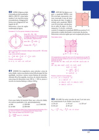 127
Matemática
60 (UFRJ) A figura ao lado
é formada por dois quadrados
ABCD e A’B’C’D’, cujos lados
medem 1 cm, inscritos numa
circunferência. A diagonal AC
forma com a diagonal A’C’um
ângulo de 45).
Determine a área da região
sombreada da figura.
A
Dδ Aδ
Cδ Bδ
C
D B
A
O
E F
G
Considere E, F e G os pontos indicados na figura abaixo:
Como o triângulo AEG é isósceles retângulo, temos que @ = 0, então
! 0= = −2 2 1.
Logo, a área de AEG é dada por:
Então: 0 = 8 − 9.
Os segmentos OA e OG têm medidas iguais
à metade da diagonal e à metade do lado
dos quadrados, respectivamente.
Isto é e: .8 9= =
2
2
1
2
Portanto: 0 =
−2 1
2
.
Portanto, a área pedida é:
So
= 9 = − = −
1
2
1
4
2 1
1
4
3 2 2
2
! 0 ( ) ( )
S S cmo
= 9 = − Θ −8 6 4 2 6 4 2 2
( )
62 (UFF-RJ) Na figura a se-
guir, o quadrado MNPQ, com
20 m de lado, representa o ter-
reno reservado à área de lazer
da chácara de João. A região li-
mitada pelo quadrado MRST,
com 10 m de lado, está destina-
da ao salão de jogos e à chur-
rasqueira. O círculo, contendo
o ponto S e tangente ao quadrado MNPQ nos pontos U e V,
representa a região destinada à construção da piscina.
Determine a área da região que será ocupada pela piscina.
Q P
M R
S
U
N
V
T
Pelos dados, temos:
Q P
M
R10
S
O
R
R
U
LT
N
V
20
OV é perpendicular ao lado QP, assim como OU é perpendicular ao lado PN.
Como OV e OU são medidas do raio do círculo, tem-se que OVPU é um
quadrado de lado R.
Por outro lado, PS MS OP R MP e OS R= = = = =10 2 2 20 2, ,
Portanto, a área do círculo é dada por:
Logo:
OP OS MS R R0 0 = Θ 0 0 =20 2 2 10 2 20 2
R 2 1 10 20 =( )
R =
0
9
−
−
10 2
2 1
2 1
2 1
R = −10 2 2 1( )
A R A= π 9 Θ = π 9 −2
2
10 2 2 1( )[ ]
A = π 9 −200 2 1
2
( )
A = π − 0 = π −200 2 2 2 1 200 3 2 2( ) ( )
A m= π −200 3 2 2 2
( )
A massa da planta da cidade é 40 g. A área da praça de dimensões 100 m
por 100 m é 10 000 m2
e o recorte da planta tem massa 0,08 g.
Logo, a área da cidade é de 5 000 000 m2
, pois
Com esses dados foi possível dizer que a área da cidade,
em metros quadrados, é de, aproximadamente:
a) 800 c) 320 000 e) 5 000 000
b) 10 000 d) 400 000
61 (ENEM) Um engenheiro, para calcular a área de
uma cidade, copiou sua planta numa folha de papel de boa
qualidade, recortou e pesou numa balança de precisão,
obtendo 40 g. Em seguida, recortou, do mesmo desenho,
uma praça de dimensões reais 100 m Ο 100 m, pesou o
recorte na mesma balança e obteve 0,08 g.
Praça de área
conhecida
Planta
X
S
40
10 000
0 08
= =
,
, isto é, S 5 000 000.
63 (UA-AM) Um setor circular de raio 5 cm tem arco
de comprimento 8 cm. Então a sua área é:
a) 30 cm2
c) 10 cm2
e) 20 cm2
b) 40 cm2
d) 80 cm2
X
S
R
S S cmsetor setor
=
σ 9
Θ =
9
= Θ =
2
8 5
2
20 20 2
 