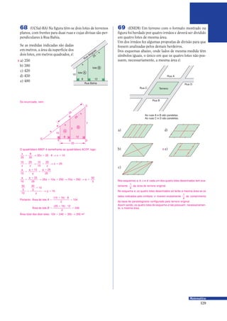 129
Matemática
10
Rua Bahia
8
x
25 −
x
Rua Alagoas
12
lote A
lote B
X
O quadrilátero ABEF é semelhante ao quadrilátero ACDF, logo:
Do enunciado, vem:
8
10
G
12
A
B
E
B
y
z
A
C
DF
20
25
a
x
25
−
x
x
x x
25
8
20
20 25 8 10= Θ = 9 Θ =
10 25 10
10
25
25
x z z
z= Θ = Θ =
a a
y
a
10
10 25
25
=
0
=
0
a a
a a a a
10
25
25
25 10 250 15 250
50
3
=
0
Θ = 0 Θ = Θ =
50
3
10
50
3
10
16=
0
Θ =
y
y
Área total dos dois lotes: 104 0 246 = 350 Θ 350 m2
Portanto: Área do lote A =
0 9
=
( )10 16 8
2
104
Área do lote B =
0 9
=
( )25 16 12
2
246
69 (ENEM) Um terreno com o formato mostrado na
figura foi herdado por quatro irmãos e deverá ser dividido
em quatro lotes de mesma área.
Um dos irmãos fez algumas propostas de divisão para que
fossem analisadas pelos demais herdeiros.
Dos esquemas abaixo, onde lados de mesma medida têm
símbolos iguais, o único em que os quatro lotes não pos-
suem, necessariamente, a mesma área é:
Nos esquemas a, b, c e d, cada um dos quatro lotes desenhados tem exa-
tamente
1
4
da área do terreno original.
No esquema e, os quatro lotes desenhados só terão a mesma área se os
lados indicados pelo símbolo — tiverem exatamente
1
4
do comprimento
da base do paralelogramo configurado pelo terreno original.
Assim sendo, os quatro lotes do esquema e não possuem, necessariamen-
te, a mesma área.
TerrenoRua C
Rua D
Rua A
Rua B
As ruas A e B são paralelas.
As ruas C e D são paralelas.
a)
b)
c)
d)
e)X
Se as medidas indicadas são dadas
em metros, a área da superfície dos
dois lotes, em metros quadrados, é:
a) 350
b) 380
c) 420
d) 450
e) 480
68 (UCSal-BA) Na figura têm-se dois lotes de terrenos
planos, com frentes para duas ruas e cujas divisas são per-
pendiculares à Rua Bahia.
 