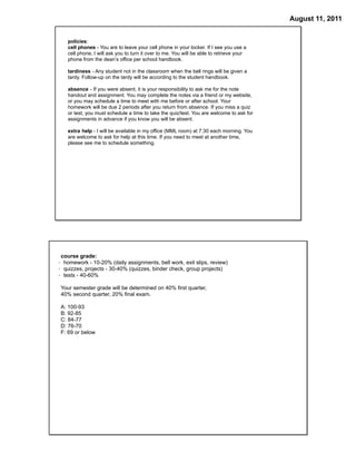 August 11, 2011


   policies:
   cell phones - You are to leave your cell phone in your locker. If I see you use a
   cell phone, I will ask you to turn it over to me. You will be able to retrieve your
   phone from the dean’s office per school handbook.

   tardiness - Any student not in the classroom when the bell rings will be given a
   tardy. Follow-up on the tardy will be according to the student handbook.

   absence - If you were absent, it is your responsibility to ask me for the note
   handout and assignment. You may complete the notes via a friend or my website,
   or you may schedule a time to meet with me before or after school. Your
   homework will be due 2 periods after you return from absence. If you miss a quiz
   or test, you must schedule a time to take the quiz/test. You are welcome to ask for
   assignments in advance if you know you will be absent.

   extra help - I will be available in my office (MML room) at 7:30 each morning. You
   are welcome to ask for help at this time. If you need to meet at another time,
   please see me to schedule something.




 course grade:
· homework - 10-20% (daily assignments, bell work, exit slips, review)
· quizzes, projects - 30-40% (quizzes, binder check, group projects)
· tests - 40-60%

Your semester grade will be determined on 40% first quarter,
40% second quarter, 20% final exam.

A: 100-93
B: 92-85
C: 84-77
D: 76-70
F: 69 or below
 