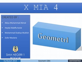 X MIA 4
CREATED BY :
 Abiyu Muhammad Akmal
 Heykal Aldaffa Azizie
 Muhammad Dzakiya Muklish
 Zufar Maulana
Geometri (3D)Kurikulum 2013 MATEMATIKA
SMA NEGERI 1
BOGOR
 