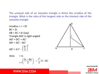 The unequal side of an isosceles triangle is thrice the inradius of the triangle. What is the ratio of the tangent side or the shortest side of the isosceles triangle  Inradius = r = ID BC = 3r AB = AC = kr (say) Triangle ADC is right angled AD 2  + DC 2  = AC 2 AD 2  = AC 2  - DC 2 AD 2  = k 2 r 2  - Area  = rs = r A I D B C 