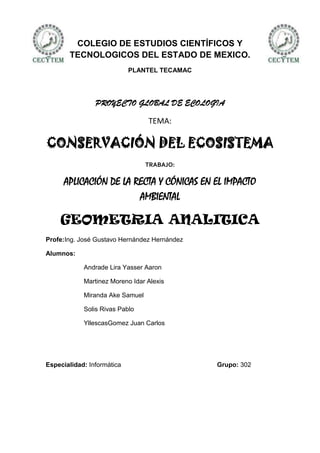COLEGIO DE ESTUDIOS CIENTÍFICOS Y
       TECNOLOGICOS DEL ESTADO DE MEXICO.
                            PLANTEL TECAMAC




                PROYECTO GLOBAL DE ECOLOGIA

                                 TEMA:

CONSERVACIÓN DEL ECOSISTEMA
                                 TRABAJO:

      APLICACIÓN DE LA RECTA Y CÓNICAS EN EL IMPACTO
                        AMBIENTAL

    GEOMETRIA ANALITICA
Profe:Ing. José Gustavo Hernández Hernández

Alumnos:

            Andrade Lira Yasser Aaron

            Martinez Moreno Idar Alexis

            Miranda Ake Samuel

            Solis Rivas Pablo

            YllescasGomez Juan Carlos




Especialidad: Informática                     Grupo: 302
 