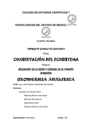 COLEGIO DE ESTUDIOS CIENTÍFICOS Y




  TECNOLOGICOS DEL ESTADO DE MEXICO.




                            PLANTEL TECAMAC



                PROYECTO GLOBAL DE ECOLOGIA
                                  TEMA:

CONSERVACIÓN DEL ECOSISTEMA
                                  TRABAJO:

      APLICACIÓN DE LA RECTA Y CÓNICAS EN EL IMPACTO
                        AMBIENTAL

    GEOMETRIA ANALITICA
Profe: Ing. José Gustavo Hernández Hernández
Alumnos:
      Andrade Lira Yasser Aaron
            Martinez Moreno Idar Alexis
            Miranda Ake Samuel
            Solis Rivas Pablo
            Yllescas Gomez Juan Carlos




Especialidad: Informática                      Grupo: 302
 