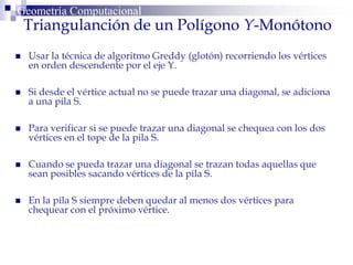 Triangulanción de un Polígono Y-Monótono
Geometría Computacional
 Usar la técnica de algoritmo Greddy (glotón) recorriendo los vértices
en orden descendente por el eje Y.
 Si desde el vértice actual no se puede trazar una diagonal, se adiciona
a una pila S.
 Para verificar si se puede trazar una diagonal se chequea con los dos
vértices en el tope de la pila S.
 Cuando se pueda trazar una diagonal se trazan todas aquellas que
sean posibles sacando vértices de la pila S.
 En la pila S siempre deben quedar al menos dos vértices para
chequear con el próximo vértice.
 
